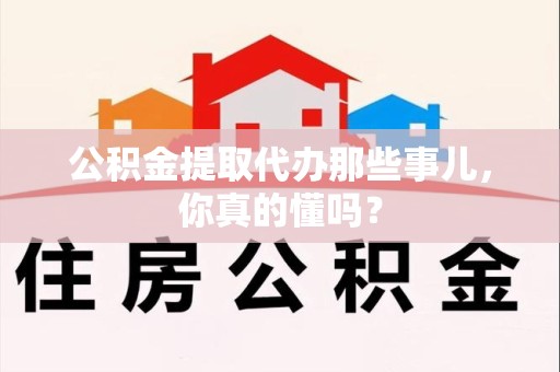 龙岩公积金提取代办那些事儿，你真的懂吗？