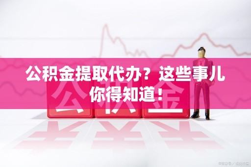 龙岩公积金提取代办？这些事儿你得知道！