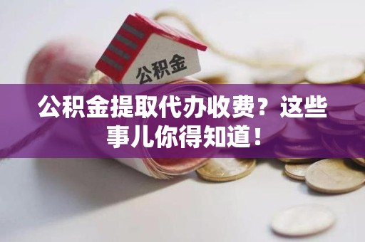 龙岩公积金提取代办收费？这些事儿你得知道！