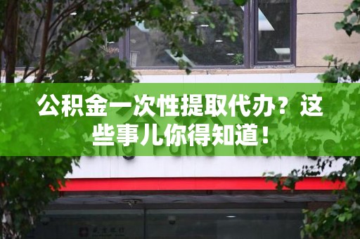 龙岩公积金一次性提取代办？这些事儿你得知道！