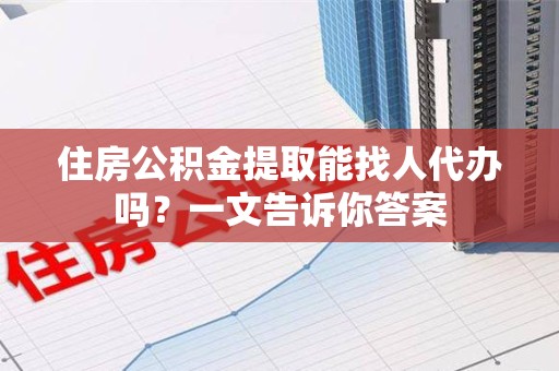 龙岩住房公积金提取能找人代办吗？一文告诉你答案