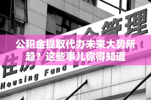 龙岩公积金提取代办未来大势所趋?这些事儿你得知道 龙岩公积金提取代办未来大势所趋?这些事儿你得知道