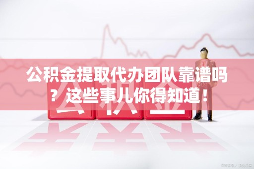 龙岩公积金提取代办团队靠谱吗？这些事儿你得知道！