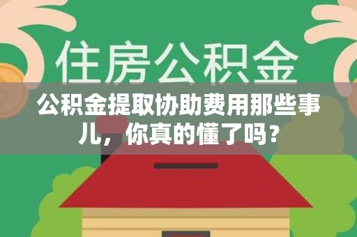 龙岩公积金提取协助费用那些事儿，你真的懂了吗？
