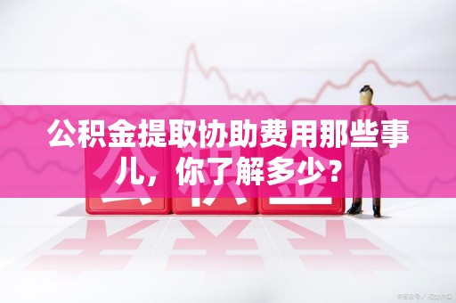 龙岩公积金提取协助费用那些事儿，你了解多少？