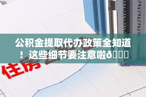 龙岩公积金提取代办政策全知道！这些细节要注意啦😉