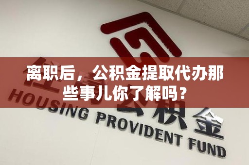 龙岩离职后，公积金提取代办那些事儿你了解吗？