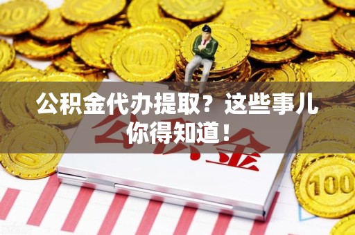 龙岩公积金代办提取？这些事儿你得知道！