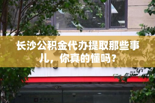 龙岩长沙公积金代办提取那些事儿，你真的懂吗？