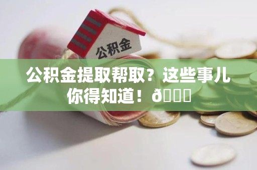 龙岩公积金提取帮取？这些事儿你得知道！😎
