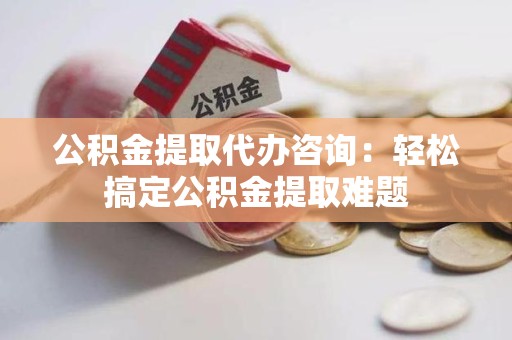 龙岩公积金提取代办咨询：轻松搞定公积金提取难题