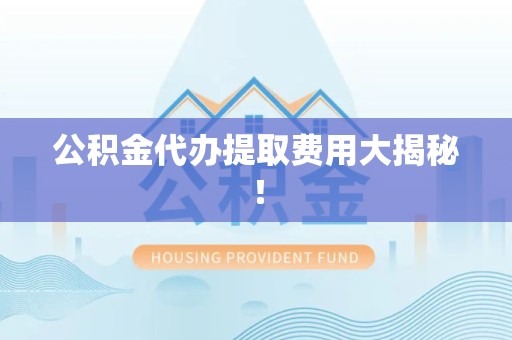 龙岩公积金代办提取费用大揭秘！