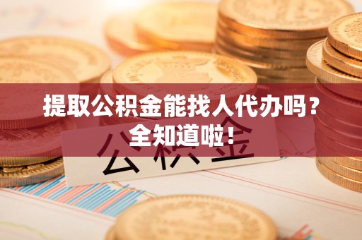 龙岩提取公积金能找人代办吗？全知道啦！