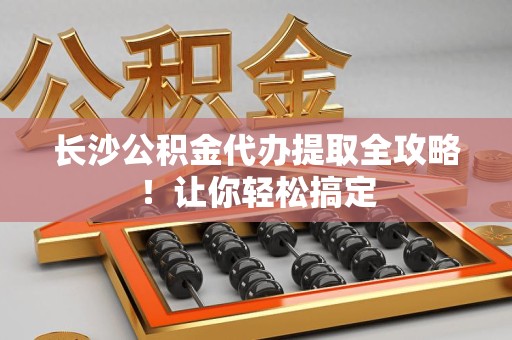 龙岩长沙公积金代办提取全攻略！让你轻松搞定